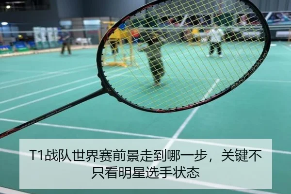 T1战队世界赛前景走到哪一步，关键不只看明星选手状态（8868sports）